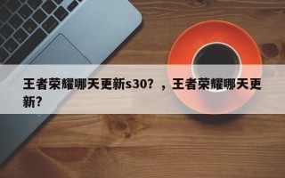 王者荣耀哪天更新s30？，王者荣耀哪天更新?