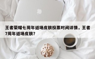 王者荣耀七周年返场皮肤投票时间详情，王者7周年返场皮肤？