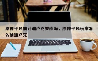 原神平民抽到迪卢克要练吗，原神平民玩家怎么抽迪卢克