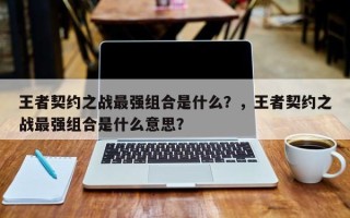 王者契约之战最强组合是什么？，王者契约之战最强组合是什么意思？