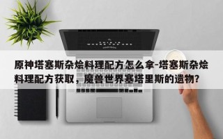 原神塔塞斯杂烩料理配方怎么拿-塔塞斯杂烩料理配方获取，魔兽世界塞塔里斯的遗物？
