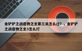 金铲铲之战造物之主第三关怎么过？，金铲铲之战造物之主3怎么打