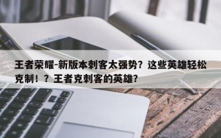 王者荣耀-新版本刺客太强势？这些英雄轻松克制！？王者克刺客的英雄？