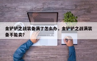 金铲铲之战装备满了怎么办，金铲铲之战满装备不能卖？