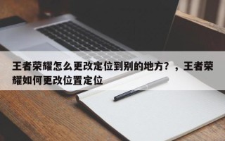 王者荣耀怎么更改定位到别的地方？，王者荣耀如何更改位置定位