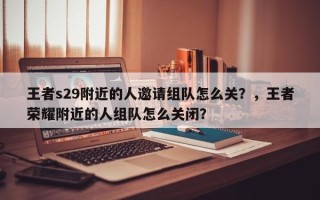 王者s29附近的人邀请组队怎么关？，王者荣耀附近的人组队怎么关闭？