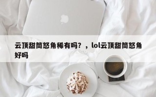 云顶甜筒怒角稀有吗？，lol云顶甜筒怒角好吗