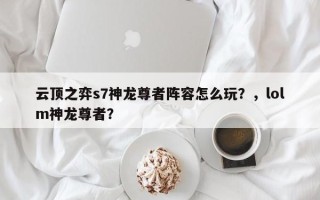 云顶之弈s7神龙尊者阵容怎么玩？，lolm神龙尊者？