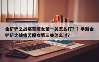 金铲铲之战痛苦魔女第一关怎么打？？手游金铲铲之战痛苦魔女第三关怎么过？