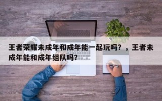 王者荣耀未成年和成年能一起玩吗？，王者未成年能和成年组队吗？