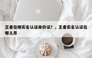王者在哪实名认证身份证？，王者实名认证在哪儿弄