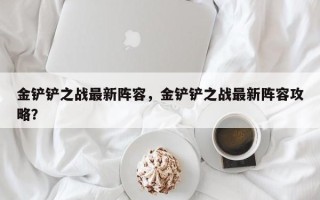 金铲铲之战最新阵容，金铲铲之战最新阵容攻略？