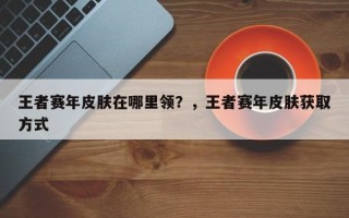 王者赛年皮肤在哪里领？，王者赛年皮肤获取方式