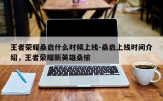 王者荣耀桑启什么时候上线-桑启上线时间介绍，王者荣耀新英雄桑榆