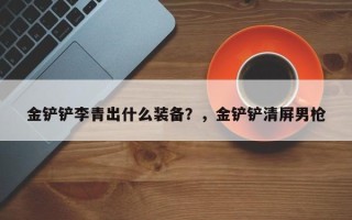 金铲铲李青出什么装备？，金铲铲清屏男枪