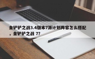 金铲铲之战3.4版本7源计划阵容怎么搭配，金铲铲之战 7？