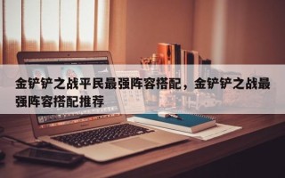 金铲铲之战平民最强阵容搭配，金铲铲之战最强阵容搭配推荐