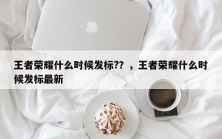 王者荣耀什么时候发标?？，王者荣耀什么时候发标最新