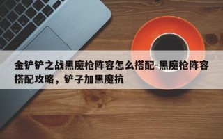 金铲铲之战黑魔枪阵容怎么搭配-黑魔枪阵容搭配攻略，铲子加黑魔抗