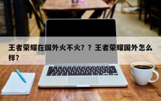 王者荣耀在国外火不火？？王者荣耀国外怎么样？