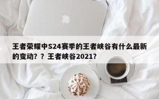 王者荣耀中S24赛季的王者峡谷有什么最新的变动？？王者峡谷2021？