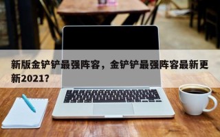 新版金铲铲最强阵容，金铲铲最强阵容最新更新2021？