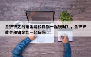 金铲铲之战铂金能和白银一起玩吗？，金铲铲黄金和铂金能一起玩吗