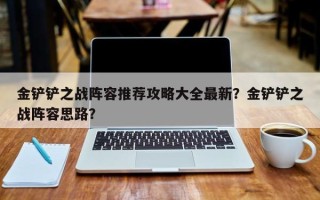 金铲铲之战阵容推荐攻略大全最新？金铲铲之战阵容思路？