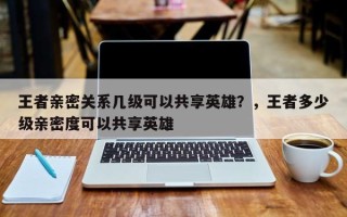 王者亲密关系几级可以共享英雄？，王者多少级亲密度可以共享英雄