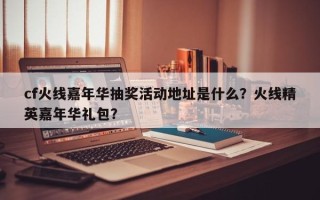 cf火线嘉年华抽奖活动地址是什么？火线精英嘉年华礼包？