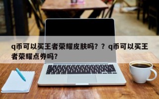 q币可以买王者荣耀皮肤吗？？q币可以买王者荣耀点券吗？