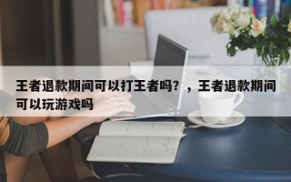 王者退款期间可以打王者吗？，王者退款期间可以玩游戏吗