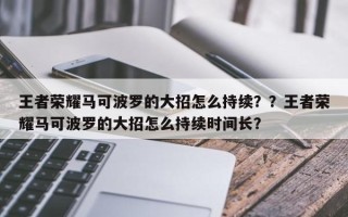 王者荣耀马可波罗的大招怎么持续？？王者荣耀马可波罗的大招怎么持续时间长？
