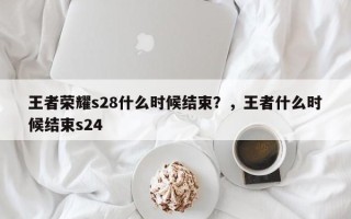王者荣耀s28什么时候结束？，王者什么时候结束s24