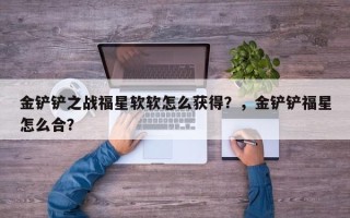 金铲铲之战福星软软怎么获得？，金铲铲福星怎么合？