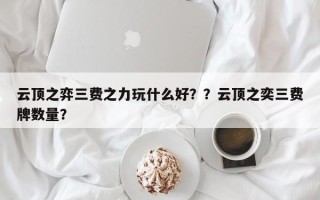 云顶之弈三费之力玩什么好？？云顶之奕三费牌数量？