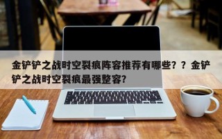 金铲铲之战时空裂痕阵容推荐有哪些？？金铲铲之战时空裂痕最强整容？