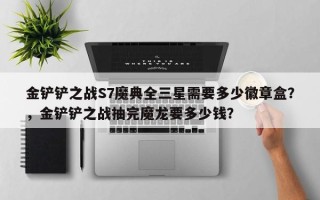 金铲铲之战S7魔典全三星需要多少徽章盒？，金铲铲之战抽完魔龙要多少钱？