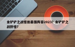金铲铲之战怪兽最强阵容2023？金铲铲之战野怪？