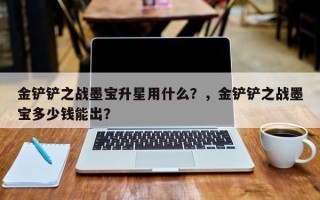 金铲铲之战墨宝升星用什么？，金铲铲之战墨宝多少钱能出？