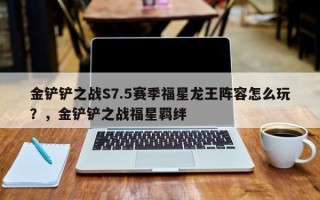 金铲铲之战S7.5赛季福星龙王阵容怎么玩？，金铲铲之战福星羁绊