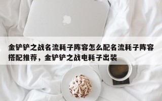 金铲铲之战名流耗子阵容怎么配名流耗子阵容搭配推荐，金铲铲之战电耗子出装