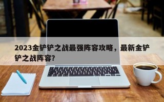 2023金铲铲之战最强阵容攻略，最新金铲铲之战阵容？
