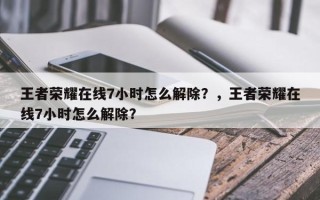 王者荣耀在线7小时怎么解除？，王者荣耀在线7小时怎么解除？