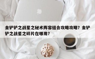 金铲铲之战星之秘术阵容组合攻略攻略？金铲铲之战星之碎片在哪用？