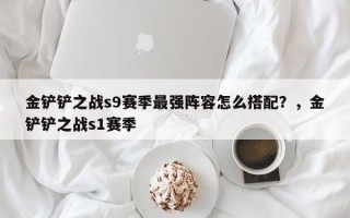 金铲铲之战s9赛季最强阵容怎么搭配？，金铲铲之战s1赛季