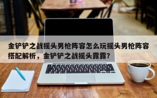 金铲铲之战摇头男枪阵容怎么玩摇头男枪阵容搭配解析，金铲铲之战摇头露露？