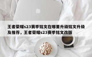 王者荣耀s23赛季铭文在哪里升级铭文升级及推荐，王者荣耀s23赛季铭文改版