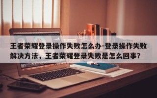 王者荣耀登录操作失败怎么办-登录操作失败解决方法，王者荣耀登录失败是怎么回事？
