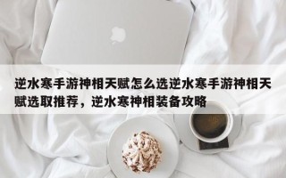 逆水寒手游神相天赋怎么选逆水寒手游神相天赋选取推荐，逆水寒神相装备攻略